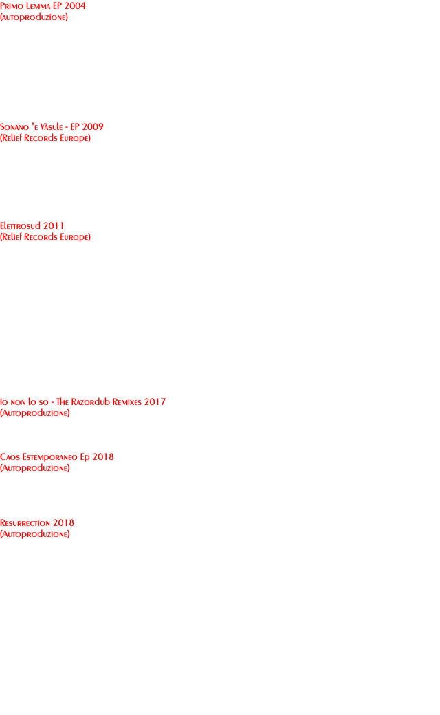 Primo Lemma EP 2004 (autoproduzione) - Introduzione & Resurrezione - Dipinti Notturni - M.E.P.S.A. - Le Battaglie Della Vita feat. JD Brothers - Barre di Violenza BONUS TRACKS: - Le Battaglie della Vita feat. Alex-T - Nuovi Arrivi : Freesty Sonano 'e Vàsule - EP 2009 (Relief Records Europe) - Sonano 'e Vàsule - O Tengo e to Dongo - M.E.P.S.A. - Damme 'A Forz BONUS TRACK: - Statte Buono Fra' Elettrosud 2011 (Relief Records Europe) - Napoli Primo Round - Damme 'A Forz (Remix Version) - Ascimme A Fore - Sonano 'E Vàsule (Remix Version) - O Tengo E To Dongo (Remix Version) - E Allora Penzace - Popolo Per Le Liberta' - Dalle N Faccia - Io Non Lo So - Statte Buono Fra' (Remix Version) - M.E.P.S.A. (Remix Version) - Suonne Spezzate - E Mo Basta! Io non lo so - The Razordub Remixes 2017 (Autoproduzione) - Io non lo so (Razordub Rmx) - ft Deborah Perrotta - Io non lo so (Raggaeton Rmx) - ft Deborah Perrotta Caos Estemporaneo Ep 2018 (Autoproduzione) - Caos Estemporaneo - ft Anna Soares - B.E.V.O. (New Version) - ft Gabriel Michael & Danilo Castellano - Non può Finire - ft Zorama Resurrection 2018 (Autoproduzione) - Introspezione - ft Nicola Caso - Ma che vuoi ? - ft Danilo Castellano - Caos Estemporaneo - ft Anna Soares - Skyline - ft Lloyd Dopalicious & Deborah Perrotta - indagini - ft Murubutu, DJ Caster & Danilo Castellano - Sangue e fede - ft Siba e Noemi Perris - Io non lo so (Razordub Rmx) - ft Deborah Perrotta - B.E.V.O. (New Version) - ft Gabriel Michael & Danilo Castellano - Oltre i limiti - ft Varjopinto - Asfalto - ft Katia De Martino - Il Viaggio - ft Goblin - Resurrection - Non può Finire - ft Zorama - Io non lo so (Razordub Latin Mix) - ft Deborah Perrotta 